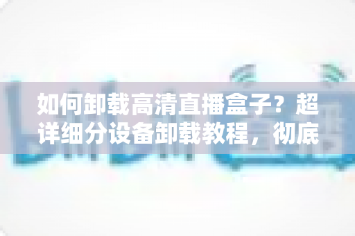 如何卸载高清直播盒子？超详细分设备卸载教程，彻底清除残留无烦恼