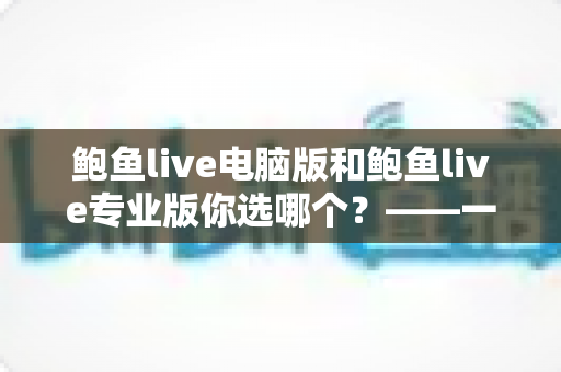 鲍鱼live电脑版和鲍鱼live专业版你选哪个？——一份帮你做出正确决定的深度对比指南