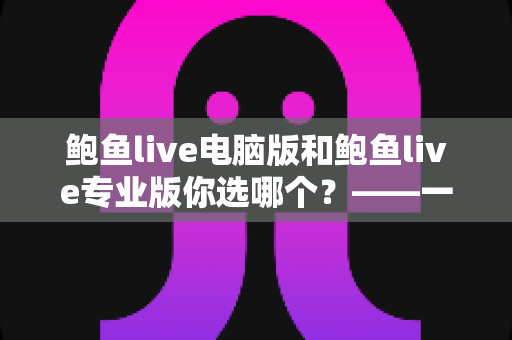 鲍鱼live电脑版和鲍鱼live专业版你选哪个？——一份帮你做出正确决定的深度对比指南