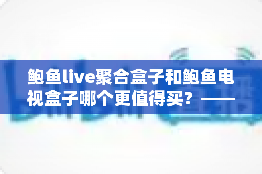 鲍鱼live聚合盒子和鲍鱼电视盒子哪个更值得买？——2024最新深度对比评测与实用选购指南