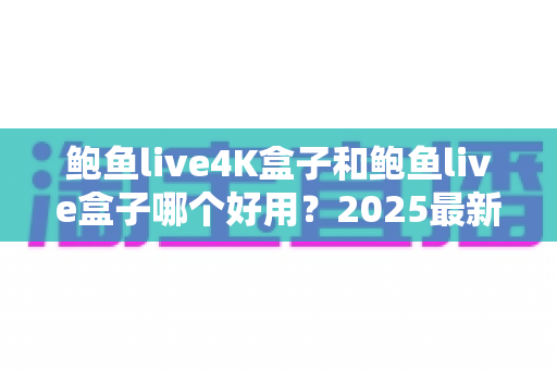 鲍鱼live4K盒子和鲍鱼live盒子哪个好用?2025最新深度对比测评与选购指南 鲍鱼live4K盒子和鲍鱼live盒子哪个好用?2025最新深度对比测评与选购指南