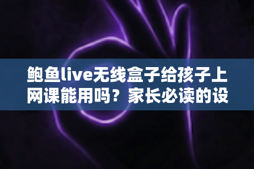 鲍鱼live无线盒子给孩子上网课能用吗？家长必读的设备安全与选择指南