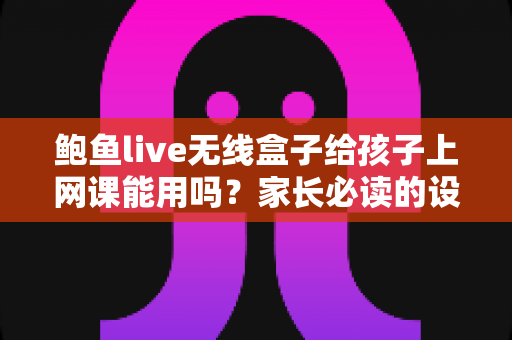 鲍鱼live无线盒子给孩子上网课能用吗？家长必读的设备安全与选择指南