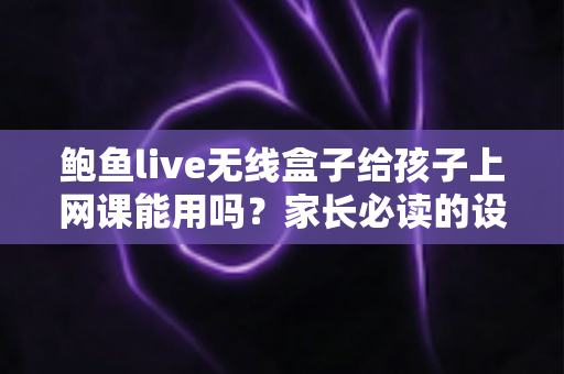 鲍鱼live无线盒子给孩子上网课能用吗？家长必读的设备安全与选择指南