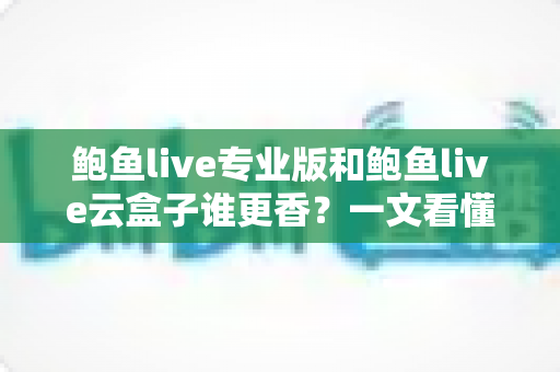 鲍鱼live专业版和鲍鱼live云盒子谁更香?一文看懂两者区别,选对不花冤枉钱 鲍鱼live专业版和鲍鱼live云盒子谁更香?一文看懂两者区别,选对不花冤枉钱