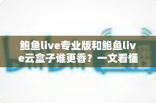 鲍鱼live专业版和鲍鱼live云盒子谁更香？一文看懂两者区别，选对不花冤枉钱