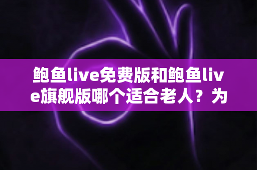 鲍鱼live免费版和鲍鱼live旗舰版哪个适合老人？为家中长辈选对版本的完整指南