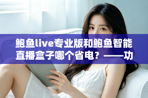鲍鱼live专业版和鲍鱼智能直播盒子哪个省电?——功耗深度对比与省电选购一站式指南 鲍鱼live专业版和鲍鱼智能直播盒子哪个省电?——功耗深度对比与省电选购一站式指南