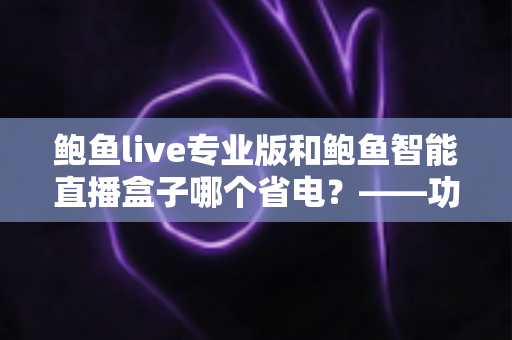 鲍鱼live专业版和鲍鱼智能直播盒子哪个省电?——功耗深度对比与省电选购一站式指南 鲍鱼live专业版和鲍鱼智能直播盒子哪个省电?——功耗深度对比与省电选购一站式指南