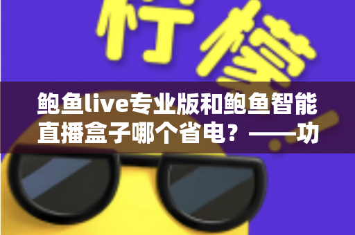 鲍鱼live专业版和鲍鱼智能直播盒子哪个省电?——功耗深度对比与省电选购一站式指南 鲍鱼live专业版和鲍鱼智能直播盒子哪个省电?——功耗深度对比与省电选购一站式指南