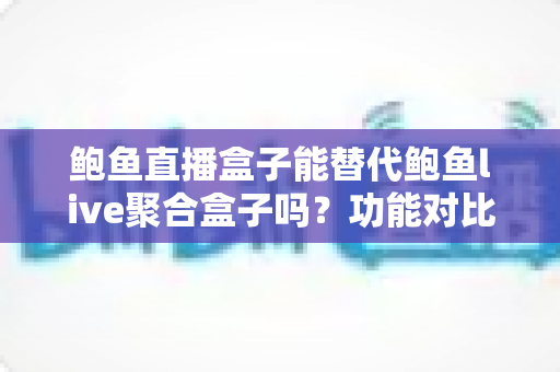 鲍鱼直播盒子能替代鲍鱼live聚合盒子吗？功能对比与选择全解析