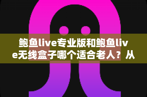 鲍鱼live专业版和鲍鱼live无线盒子哪个适合老人？从操作、画质到日常维护的全维度选购指南