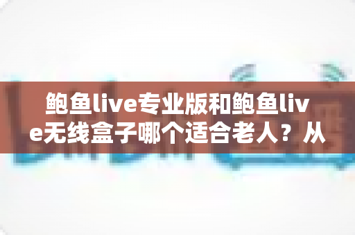 鲍鱼live专业版和鲍鱼live无线盒子哪个适合老人？从操作、画质到日常维护的全维度选购指南