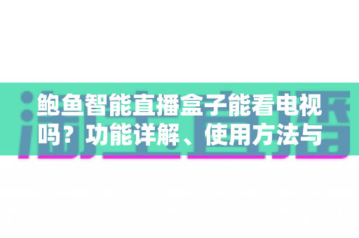 鲍鱼智能直播盒子能看电视吗？功能详解、使用方法与购买建议一网打尽