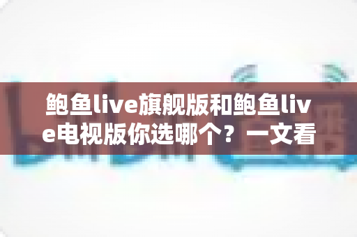 鲍鱼live旗舰版和鲍鱼live电视版你选哪个？一文看懂差异，选对版本不踩坑