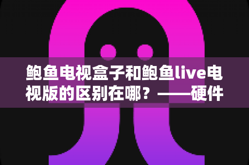 鲍鱼电视盒子和鲍鱼live电视版的区别在哪?——硬件与软件两种形态的全方位对比解析 鲍鱼电视盒子和鲍鱼live电视版的区别在哪?——硬件与软件两种形态的全方位对比解析