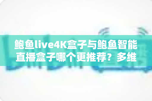 鲍鱼live4K盒子与鲍鱼智能直播盒子哪个更推荐？多维度深度对比帮你选对不选贵