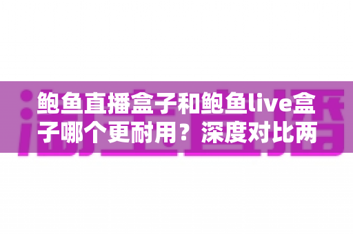 鲍鱼直播盒子和鲍鱼live盒子哪个更耐用？深度对比两款设备的耐用性表现与选购建议
