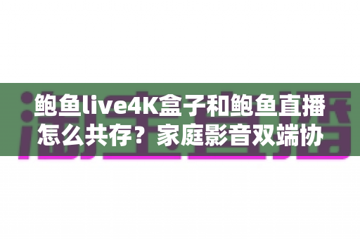 鲍鱼live4K盒子和鲍鱼直播怎么共存？家庭影音双端协同使用全攻略