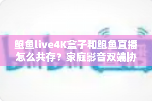 鲍鱼live4K盒子和鲍鱼直播怎么共存？家庭影音双端协同使用全攻略