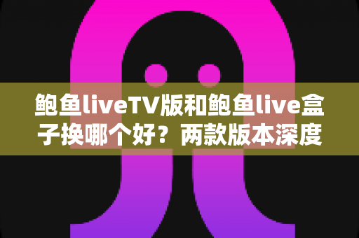 鲍鱼liveTV版和鲍鱼live盒子换哪个好?两款版本深度对比与选购指南 鲍鱼liveTV版和鲍鱼live盒子换哪个好?两款版本深度对比与选购指南