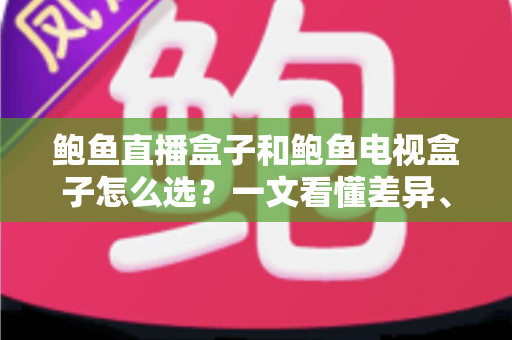 鲍鱼直播盒子和鲍鱼电视盒子怎么选？一文看懂差异、避免踩坑的家庭影音选购全攻略