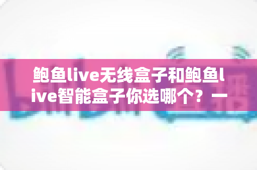 鲍鱼live无线盒子和鲍鱼live智能盒子你选哪个?一文读懂两款设备的核心差异与选购策略 鲍鱼live无线盒子和鲍鱼live智能盒子你选哪个?一文读懂两款设备的核心差异与选购策略