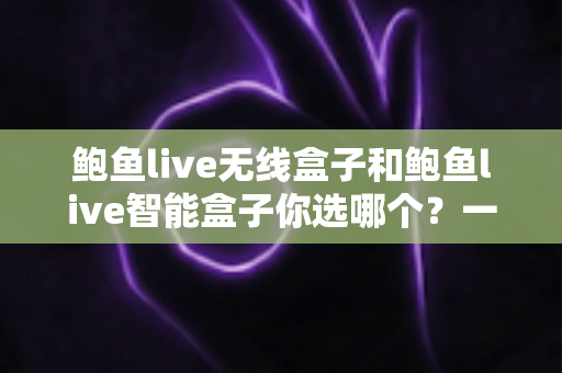 鲍鱼live无线盒子和鲍鱼live智能盒子你选哪个?一文读懂两款设备的核心差异与选购策略 鲍鱼live无线盒子和鲍鱼live智能盒子你选哪个?一文读懂两款设备的核心差异与选购策略