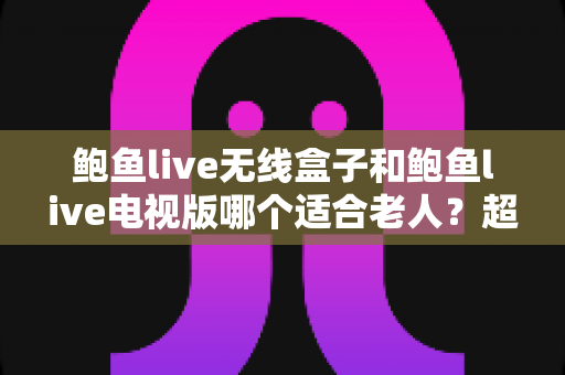 鲍鱼live无线盒子和鲍鱼live电视版哪个适合老人?超实用选购指南一次讲清楚 鲍鱼live无线盒子和鲍鱼live电视版哪个适合老人?超实用选购指南一次讲清楚