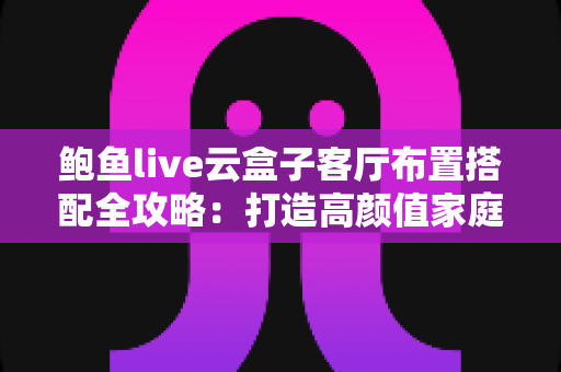 鲍鱼live云盒子客厅布置搭配全攻略:打造高颜值家庭影音空间的实用指南 鲍鱼live云盒子客厅布置搭配全攻略:打造高颜值家庭影音空间的实用指南