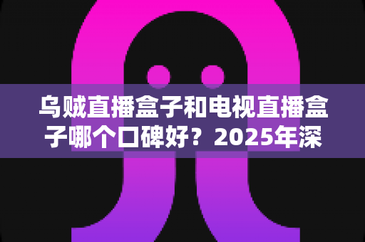 乌贼直播盒子和电视直播盒子哪个口碑好？2025年深度对比评测与选购全攻略