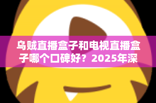 乌贼直播盒子和电视直播盒子哪个口碑好？2025年深度对比评测与选购全攻略