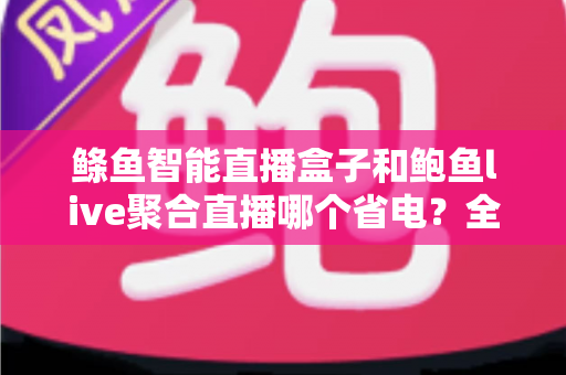 鲦鱼智能直播盒子和鲍鱼live聚合直播哪个省电?全面功耗对比分析与省电选购指南 鲦鱼智能直播盒子和鲍鱼live聚合直播哪个省电?全面功耗对比分析与省电选购指南
