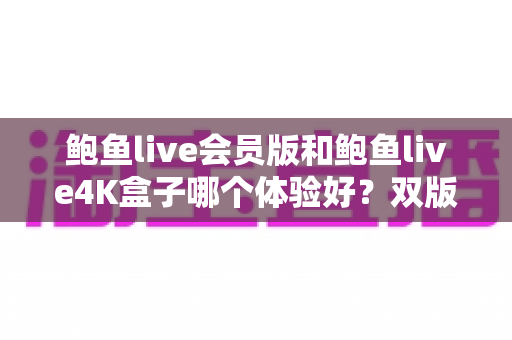 鲍鱼live会员版和鲍鱼live4K盒子哪个体验好?双版本全方位对比评测与避坑选购指南 鲍鱼live会员版和鲍鱼live4K盒子哪个体验好?双版本全方位对比评测与避坑选购指南