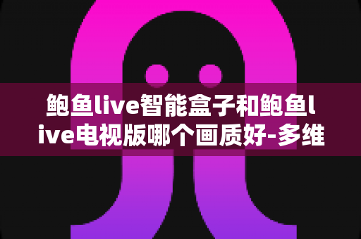 鲍鱼live智能盒子和鲍鱼live电视版哪个画质好-多维度深度对比与选购指南