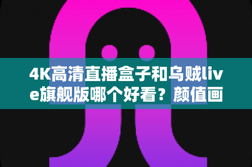 4K高清直播盒子和乌贼live旗舰版哪个好看？颜值画质双评测，看完再买不踩坑
