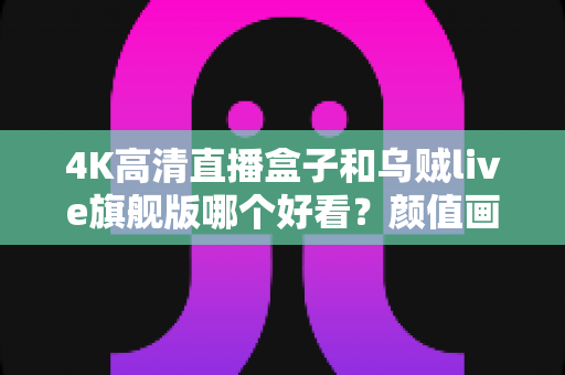 4K高清直播盒子和乌贼live旗舰版哪个好看？颜值画质双评测，看完再买不踩坑