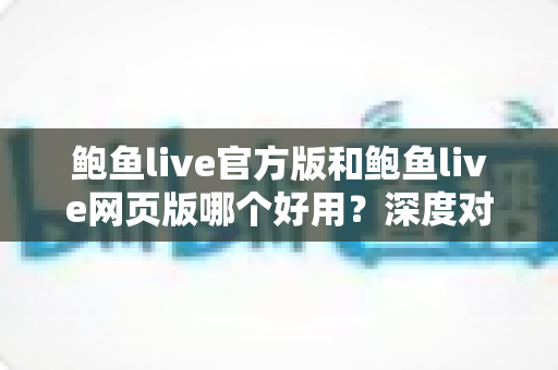 鲍鱼live官方版和鲍鱼live网页版哪个好用？深度对比分析与选择指南