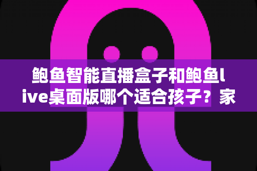 鲍鱼智能直播盒子和鲍鱼live桌面版哪个适合孩子?家长必读的直播平台安全选择指南 鲍鱼智能直播盒子和鲍鱼live桌面版哪个适合孩子?家长必读的直播平台安全选择指南