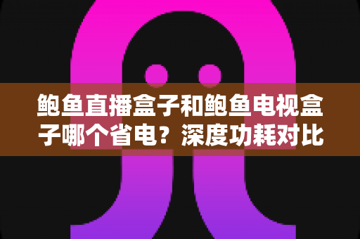 鲍鱼直播盒子和鲍鱼电视盒子哪个省电？深度功耗对比与选购省电指南