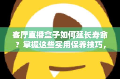 客厅直播盒子如何延长寿命?掌握这些实用保养技巧,让你的设备多用三五年 客厅直播盒子如何延长寿命?掌握这些实用保养技巧,让你的设备多用三五年