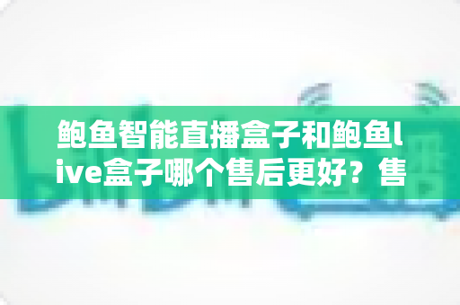 鲍鱼智能直播盒子和鲍鱼live盒子哪个售后更好？售后深度对比一次看懂，帮你买得放心用得安心