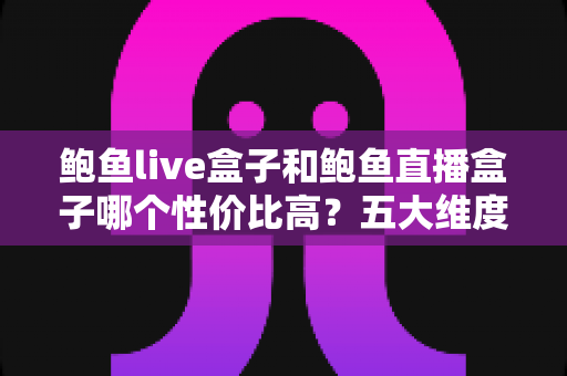 鲍鱼live盒子和鲍鱼直播盒子哪个性价比高？五大维度深度对比助你选对不踩坑