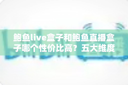 鲍鱼live盒子和鲍鱼直播盒子哪个性价比高？五大维度深度对比助你选对不踩坑