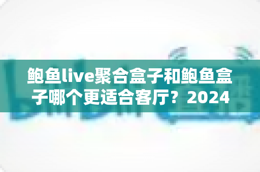 鲍鱼live聚合盒子和鲍鱼盒子哪个更适合客厅?2024客厅影音选购深度指南 鲍鱼live聚合盒子和鲍鱼盒子哪个更适合客厅?2024客厅影音选购深度指南