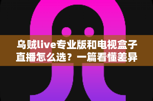 乌贼live专业版和电视盒子直播怎么选？一篇看懂差异的实用选购指南
