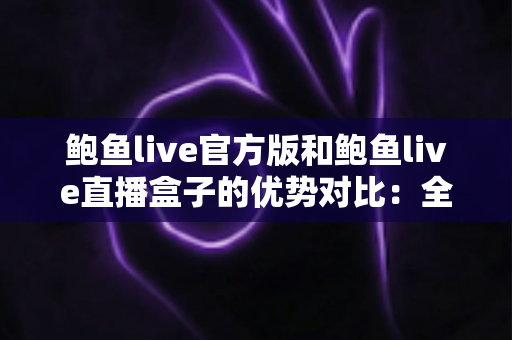 鲍鱼live官方版和鲍鱼live直播盒子的优势对比：全面解析助你选出最佳观看方案