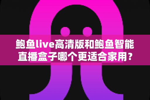 鲍鱼live高清版和鲍鱼智能直播盒子哪个更适合家用？家庭影音设备选购深度评测与避坑指南