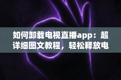如何卸载电视直播app:超详细图文教程,轻松释放电视空间,让客厅大屏回归清爽流畅! 如何卸载电视直播app:超详细图文教程,轻松释放电视空间,让客厅大屏回归清爽流畅!