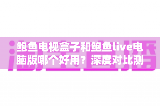 鲍鱼电视盒子和鲍鱼live电脑版哪个好用？深度对比测评与实用选择指南